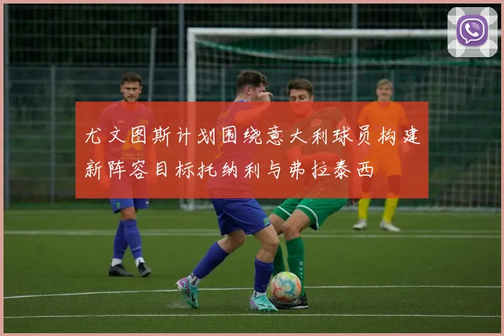 尤文图斯计划围绕意大利球员构建新阵容目标托纳利与弗拉泰西