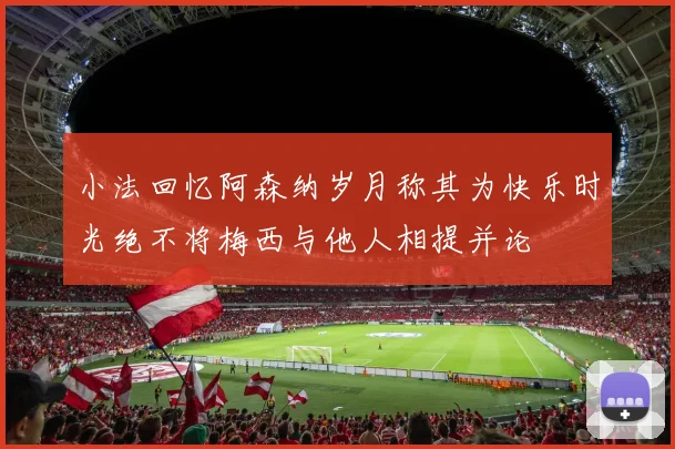 小法回忆阿森纳岁月称其为快乐时光绝不将梅西与他人相提并论