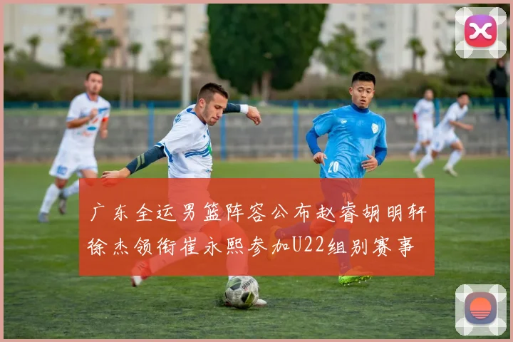 广东全运男篮阵容公布赵睿胡明轩徐杰领衔崔永熙参加U22组别赛事