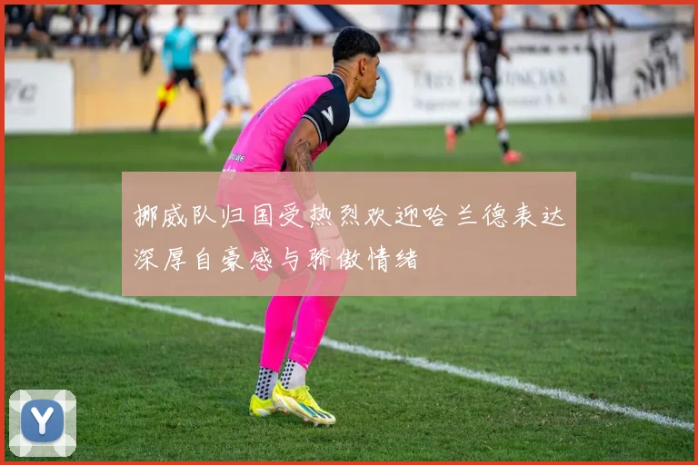 挪威队归国受热烈欢迎哈兰德表达深厚自豪感与骄傲情绪