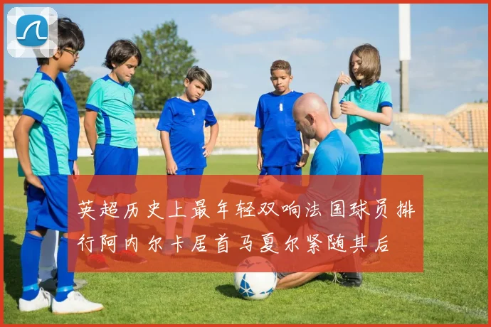 英超历史上最年轻双响法国球员排行阿内尔卡居首马夏尔紧随其后