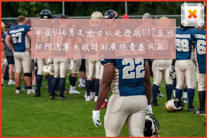 中国U16男足全力以赴迎战U17亚洲杯预选赛决战时刻展现青春风采