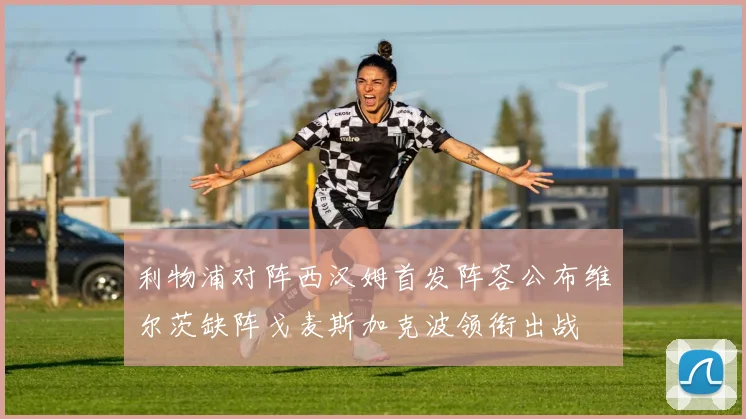 利物浦对阵西汉姆首发阵容公布维尔茨缺阵戈麦斯加克波领衔出战