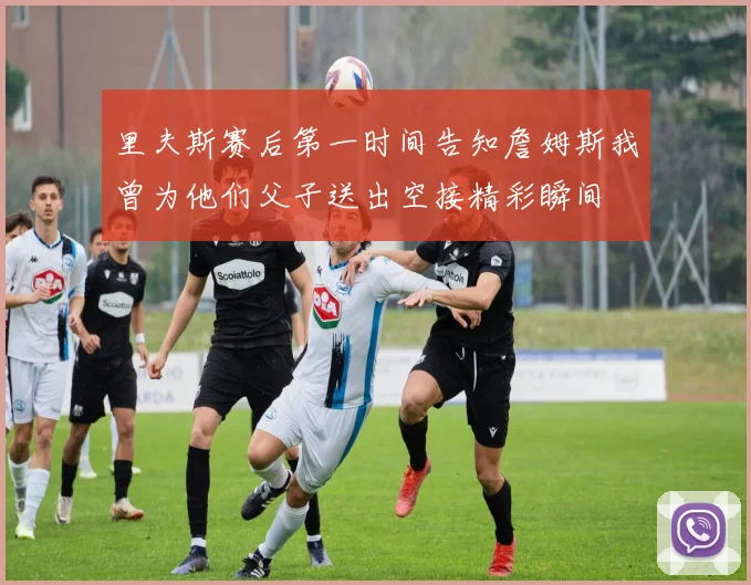 里夫斯赛后第一时间告知詹姆斯我曾为他们父子送出空接精彩瞬间