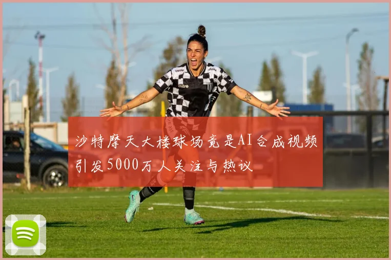 沙特摩天大楼球场竟是AI合成视频引发5000万人关注与热议