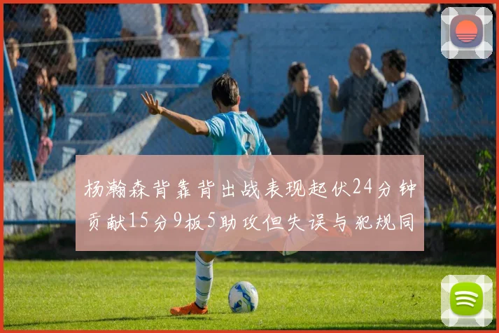 杨瀚森背靠背出战表现起伏24分钟贡献15分9板5助攻但失误与犯规同样引人关注