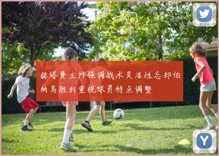 赫塔费主帅强调战术灵活性忘却伯纳乌胜利重视球员特点调整