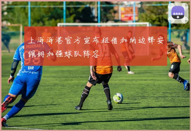 上海海港官方宣布租借加纳边锋安佩姆加强球队阵容