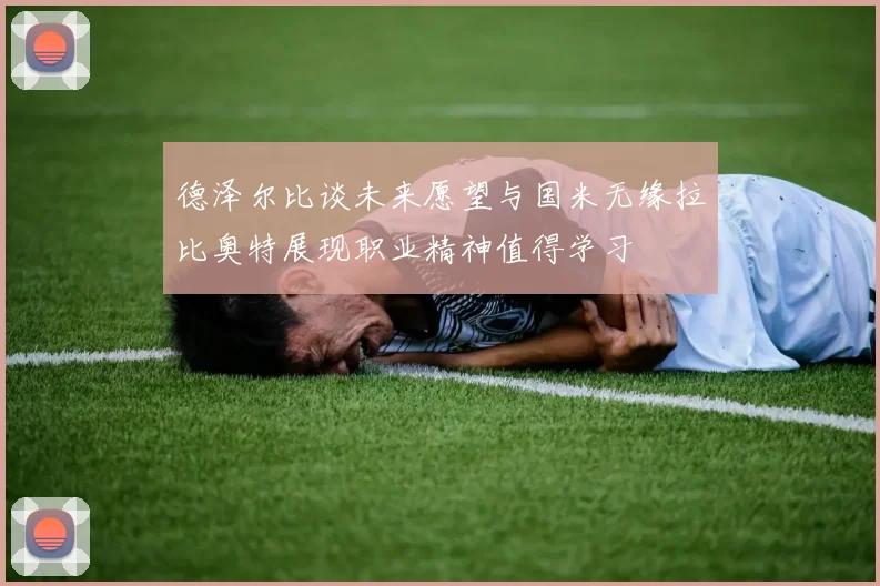 德泽尔比谈未来愿望与国米无缘拉比奥特展现职业精神值得学习