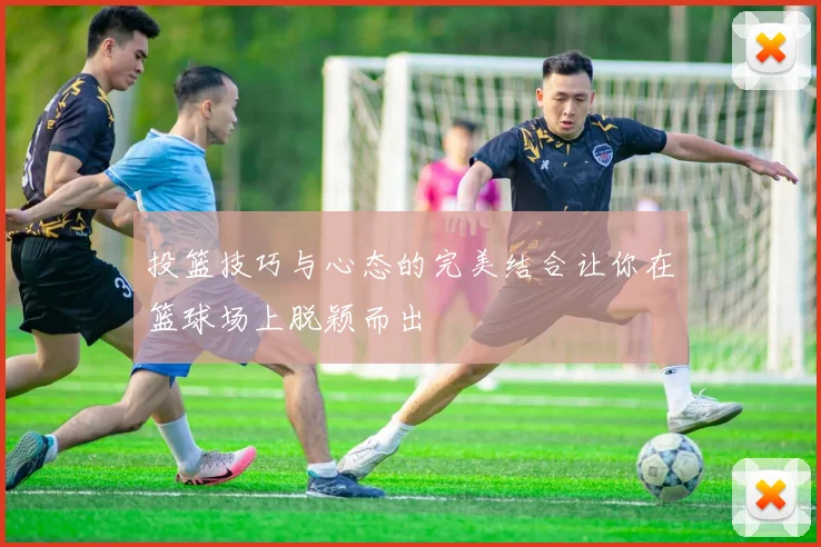 投篮技巧与心态的完美结合让你在篮球场上脱颖而出