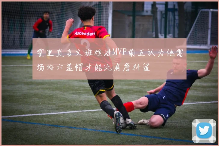 霍里直言文班难进MVP前五认为他需场均六盖帽才能比肩詹科鲨