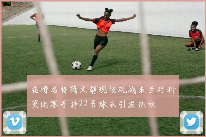 花滑名将隋文静现场观战米兰对科莫比赛手持22号球衣引发热议