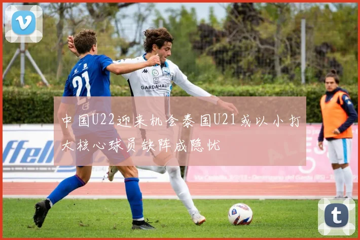 中国U22迎来机会泰国U21或以小打大核心球员缺阵成隐忧