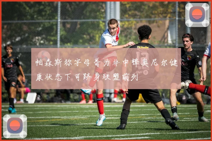 帕森斯称字母哥为非中锋奥尼尔健康状态下可跻身联盟前列