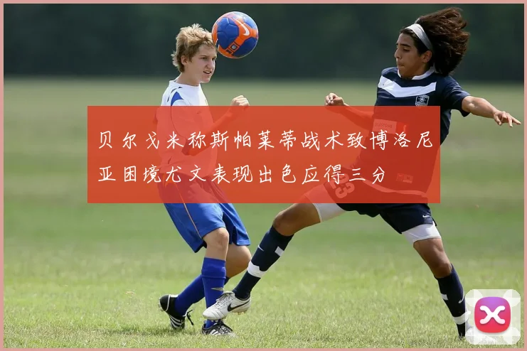 贝尔戈米称斯帕莱蒂战术致博洛尼亚困境尤文表现出色应得三分