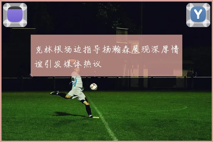 克林根场边指导杨瀚森展现深厚情谊引发媒体热议