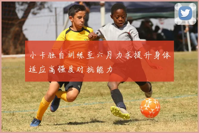 小卡独自训练至六月力求提升身体适应高强度对抗能力