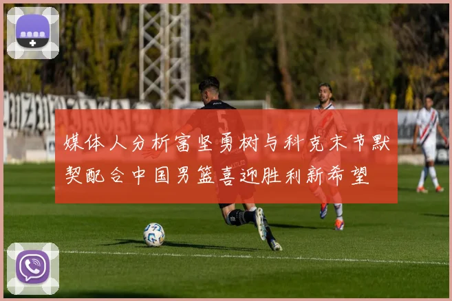 媒体人分析富坚勇树与科克末节默契配合中国男篮喜迎胜利新希望