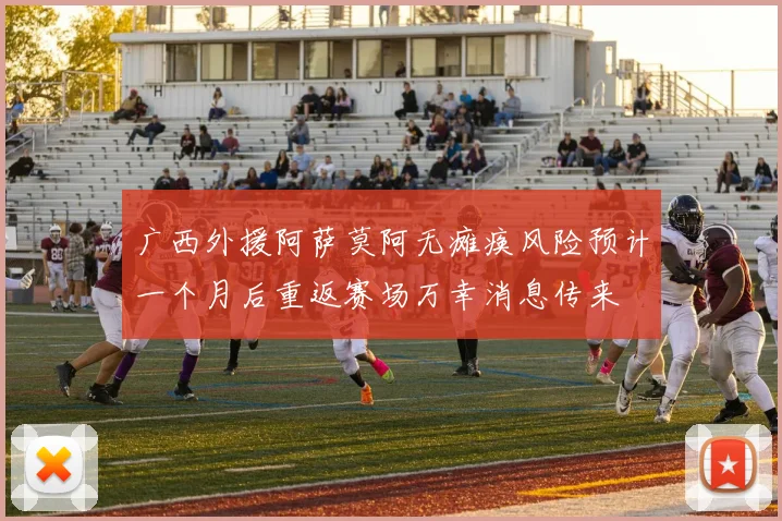 广西外援阿萨莫阿无瘫痪风险预计一个月后重返赛场万幸消息传来
