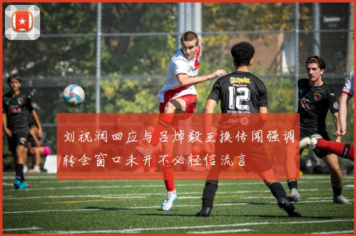 刘祝润回应与吕焯毅互换传闻强调转会窗口未开不必轻信流言