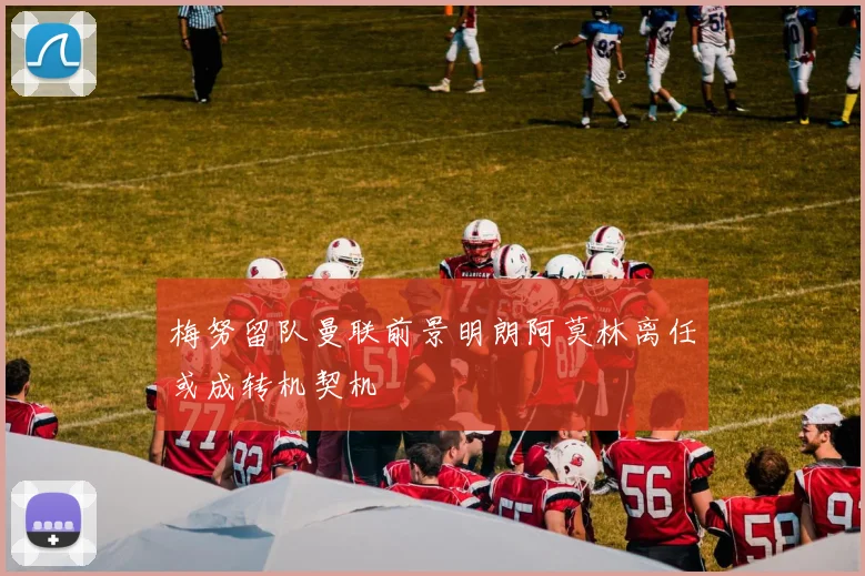 梅努留队曼联前景明朗阿莫林离任或成转机契机