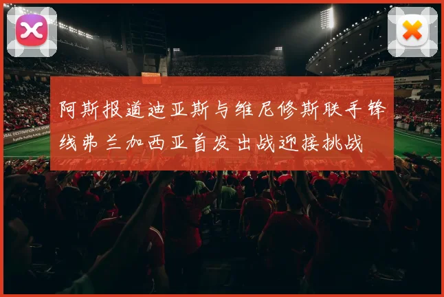 阿斯报道迪亚斯与维尼修斯联手锋线弗兰加西亚首发出战迎接挑战
